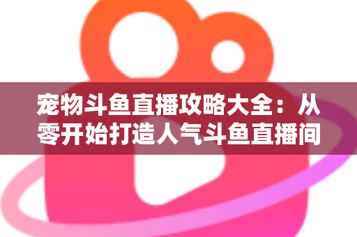 宠物斗鱼直播攻略大全：从零开始打造人气斗鱼直播间的完整指南
