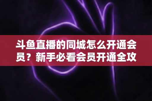 斗鱼直播的同城怎么开通会员?新手必看会员开通全攻略与专属权益详解 斗鱼直播的同城怎么开通会员?新手必看会员开通全攻略与专属权益详解