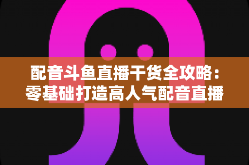 配音斗鱼直播干货全攻略:零基础打造高人气配音直播间的实战秘籍 配音斗鱼直播干货全攻略:零基础打造高人气配音直播间的实战秘籍