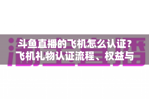 斗鱼直播的飞机怎么认证？飞机礼物认证流程、权益与常见问题全解析