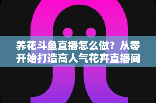养花斗鱼直播怎么做？从零开始打造高人气花卉直播间的完整实战指南