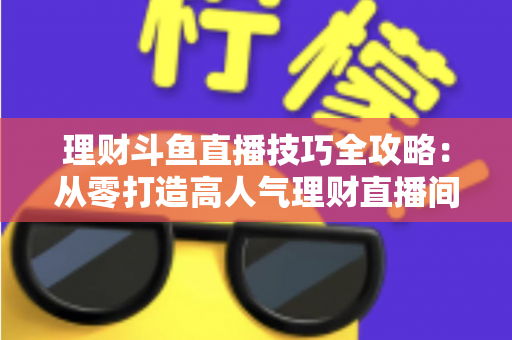 理财斗鱼直播技巧全攻略:从零打造高人气理财直播间的实战秘籍 理财斗鱼直播技巧全攻略:从零打造高人气理财直播间的实战秘籍