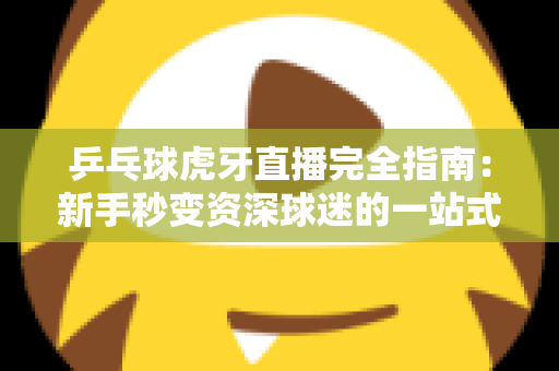 乒乓球虎牙直播完全指南：新手秒变资深球迷的一站式观赛宝典