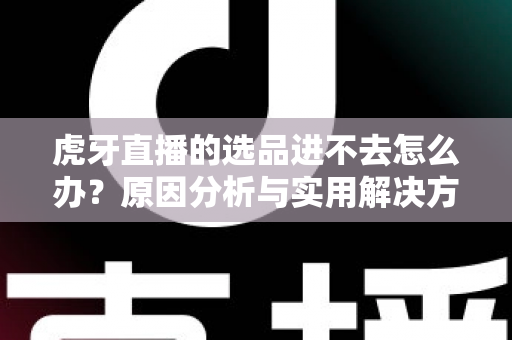 虎牙直播的选品进不去怎么办？原因分析与实用解决方法全指南