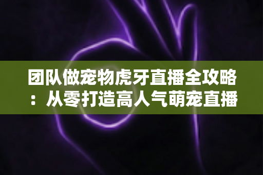 团队做宠物虎牙直播全攻略：从零打造高人气萌宠直播间的实战指南