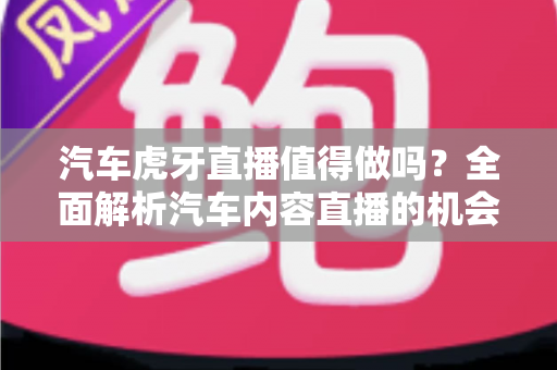 汽车虎牙直播值得做吗？全面解析汽车内容直播的机会、挑战与变现前景