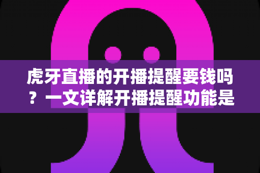 虎牙直播的开播提醒要钱吗?一文详解开播提醒功能是否免费及设置全攻略 虎牙直播的开播提醒要钱吗?一文详解开播提醒功能是否免费及设置全攻略