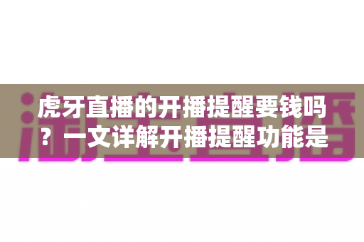 虎牙直播的开播提醒要钱吗?一文详解开播提醒功能是否免费及设置全攻略 虎牙直播的开播提醒要钱吗?一文详解开播提醒功能是否免费及设置全攻略