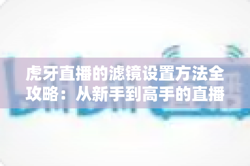 虎牙直播的滤镜设置方法全攻略:从新手到高手的直播画面美化指南 虎牙直播的滤镜设置方法全攻略:从新手到高手的直播画面美化指南