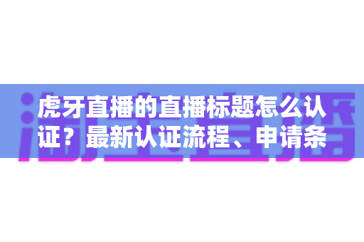 虎牙直播的直播标题怎么认证？最新认证流程、申请条件与实用技巧全解析