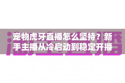 宠物虎牙直播怎么坚持？新手主播从冷启动到稳定开播的全维度运营指南