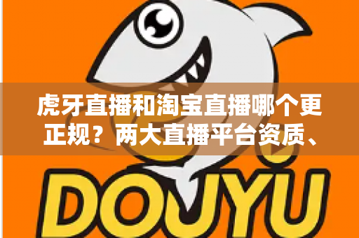 虎牙直播和淘宝直播哪个更正规？两大直播平台资质、监管与用户体验深度对比指南