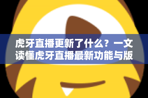 虎牙直播更新了什么？一文读懂虎牙直播最新功能与版本变化全解析