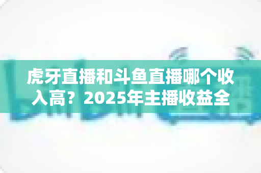虎牙直播和斗鱼直播哪个收入高？2025年主播收益全面对比与平台选择指南