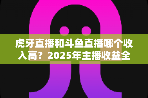 虎牙直播和斗鱼直播哪个收入高？2025年主播收益全面对比与平台选择指南