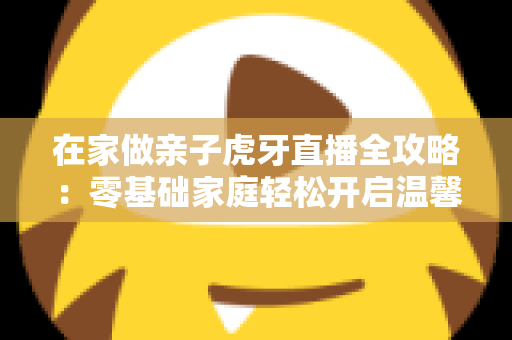 在家做亲子虎牙直播全攻略：零基础家庭轻松开启温馨直播之旅