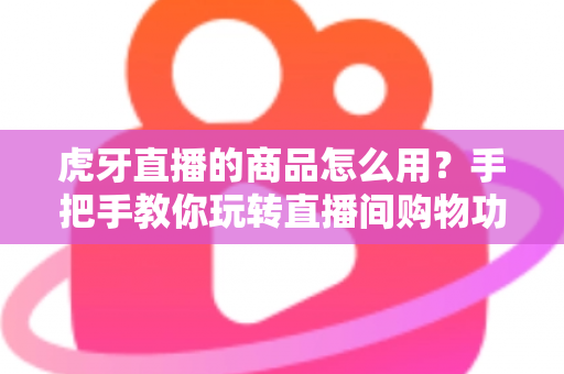 虎牙直播的商品怎么用？手把手教你玩转直播间购物功能的完整攻略
