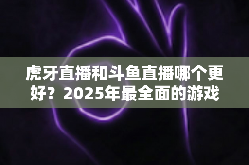 虎牙直播和斗鱼直播哪个更好?2025年最全面的游戏直播平台深度对比指南 虎牙直播和斗鱼直播哪个更好?2025年最全面的游戏直播平台深度对比指南