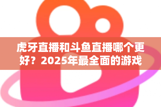 虎牙直播和斗鱼直播哪个更好?2025年最全面的游戏直播平台深度对比指南 虎牙直播和斗鱼直播哪个更好?2025年最全面的游戏直播平台深度对比指南