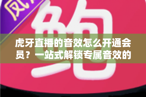 虎牙直播的音效怎么开通会员?一站式解锁专属音效的完整攻略与会员权益详解 虎牙直播的音效怎么开通会员?一站式解锁专属音效的完整攻略与会员权益详解