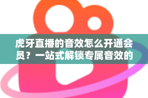 虎牙直播的音效怎么开通会员？一站式解锁专属音效的完整攻略与会员权益详解