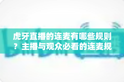 虎牙直播的连麦有哪些规则？主播与观众必看的连麦规范与避坑指南
