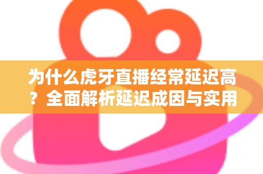 为什么虎牙直播经常延迟高？全面解析延迟成因与实用优化技巧