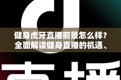 健身虎牙直播前景怎么样？全面解读健身直播的机遇、挑战与未来趋势