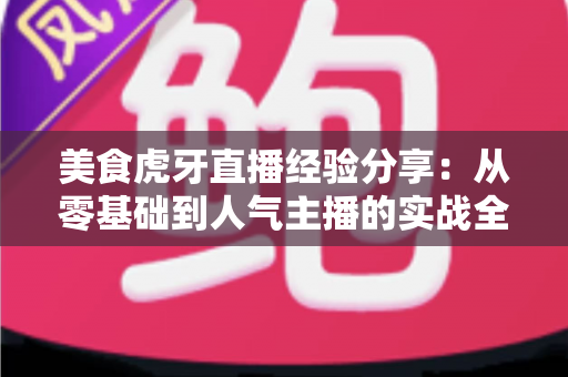 美食虎牙直播经验分享：从零基础到人气主播的实战全攻略