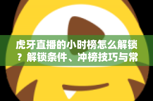 虎牙直播的小时榜怎么解锁？解锁条件、冲榜技巧与常见问题一文讲透