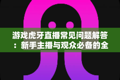 游戏虎牙直播常见问题解答：新手主播与观众必备的全方位实战指南