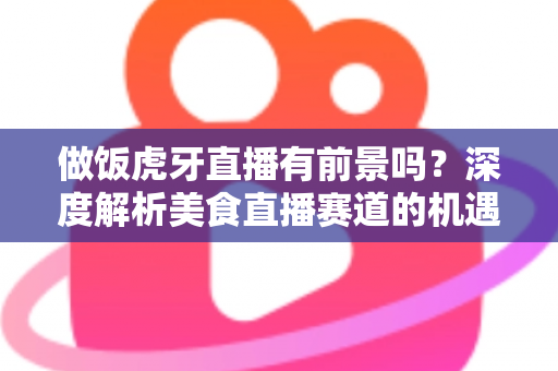 做饭虎牙直播有前景吗？深度解析美食直播赛道的机遇、挑战与变现路径