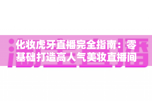 化妆虎牙直播完全指南：零基础打造高人气美妆直播间的实战攻略