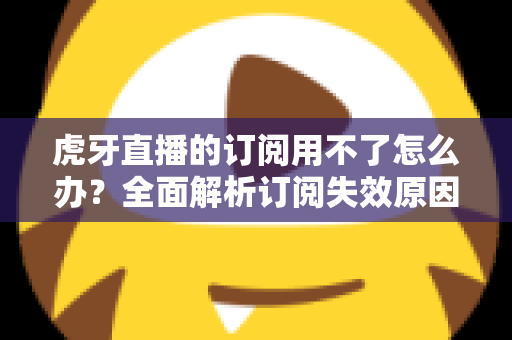 虎牙直播的订阅用不了怎么办？全面解析订阅失效原因与实用解决技巧