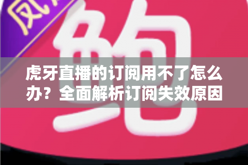 虎牙直播的订阅用不了怎么办？全面解析订阅失效原因与实用解决技巧