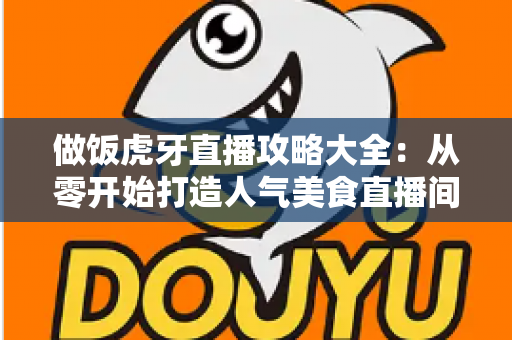 做饭虎牙直播攻略大全：从零开始打造人气美食直播间的实战指南