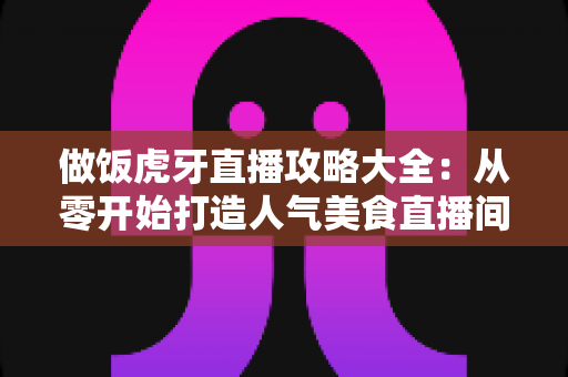做饭虎牙直播攻略大全：从零开始打造人气美食直播间的实战指南