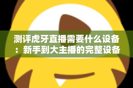 测评虎牙直播需要什么设备：新手到大主播的完整设备清单与选购避坑指南