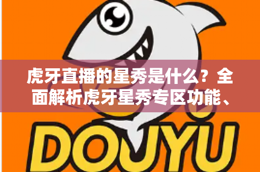 虎牙直播的星秀是什么？全面解析虎牙星秀专区功能、玩法与主播生态指南