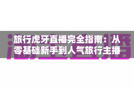 旅行虎牙直播完全指南：从零基础新手到人气旅行主播的实战秘籍