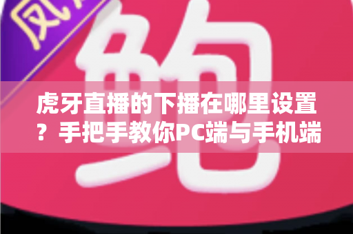 虎牙直播的下播在哪里设置？手把手教你PC端与手机端下播操作全流程