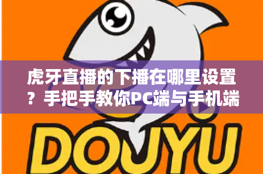 虎牙直播的下播在哪里设置？手把手教你PC端与手机端下播操作全流程