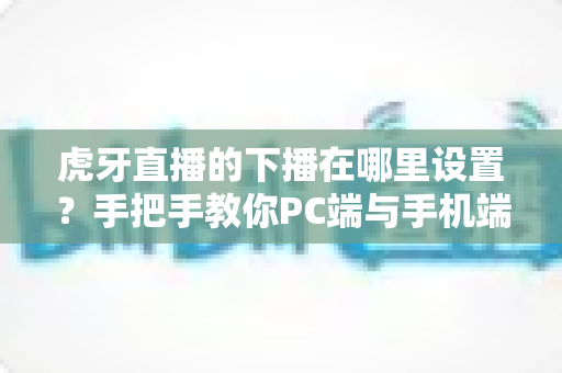 虎牙直播的下播在哪里设置？手把手教你PC端与手机端下播操作全流程
