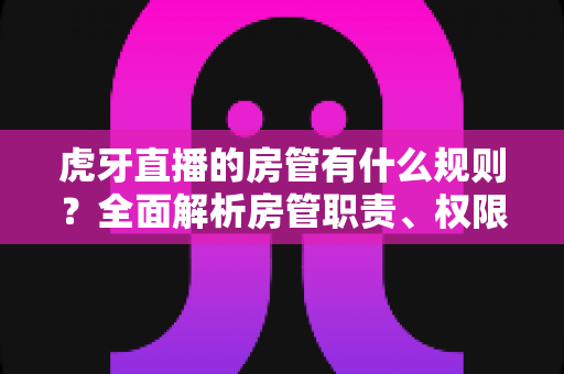 虎牙直播的房管有什么规则？全面解析房管职责、权限与行为规范指南