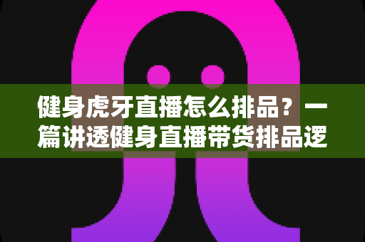 健身虎牙直播怎么排品？一篇讲透健身直播带货排品逻辑的实战指南