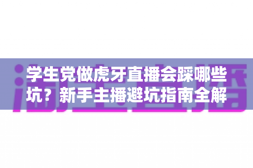 学生党做虎牙直播会踩哪些坑？新手主播避坑指南全解析