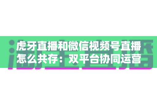 虎牙直播和微信视频号直播怎么共存:双平台协同运营的完整策略指南 虎牙直播和微信视频号直播怎么共存:双平台协同运营的完整策略指南