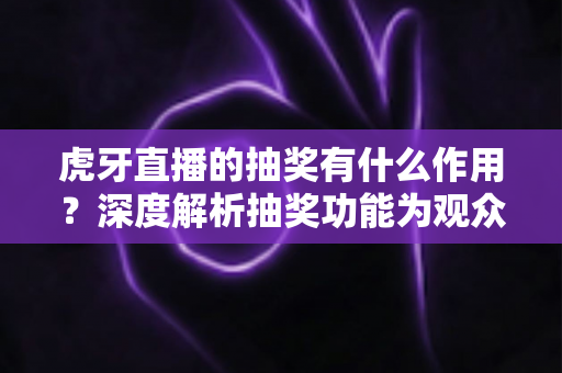 虎牙直播的抽奖有什么作用？深度解析抽奖功能为观众、主播与平台带来的多重价值与实用意义