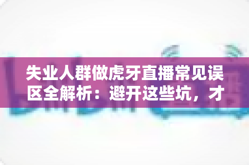 失业人群做虎牙直播常见误区全解析：避开这些坑，才能少走弯路