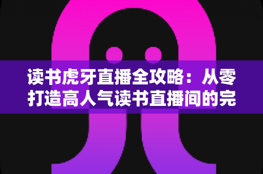 读书虎牙直播全攻略:从零打造高人气读书直播间的完整指南 读书虎牙直播全攻略:从零打造高人气读书直播间的完整指南